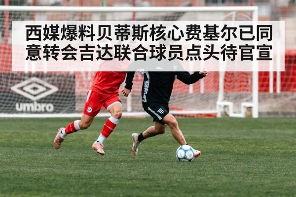 西媒爆料贝蒂斯核心费基尔已同意转会吉达联合球员点头待官宣
