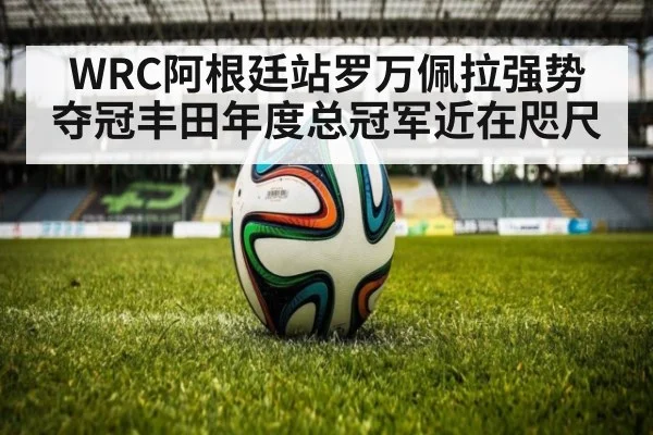 WRC阿根廷站罗万佩拉强势夺冠丰田年度总冠军近在咫尺
