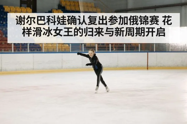 谢尔巴科娃确认复出参加俄锦赛 花样滑冰女王的归来与新周期开启