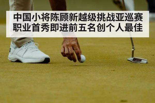 中国小将陈顾新越级挑战亚巡赛 职业首秀即进前五名创个人最佳